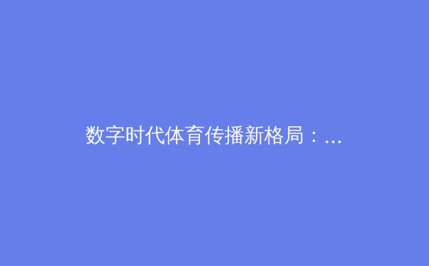 数字时代体育传播新格局：技术赋能、版权博弈与用户生态重构 - 2