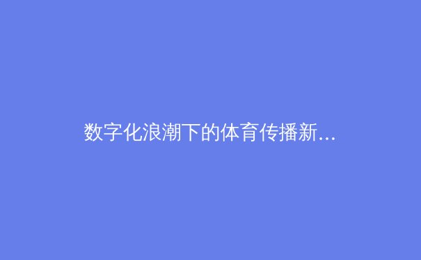 数字化浪潮下的体育传播新格局：从赛场到屏幕的全媒体变革 - 3