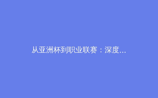 从亚洲杯到职业联赛：深度剖析中国体育产业的变革与球迷文化演进 - 2